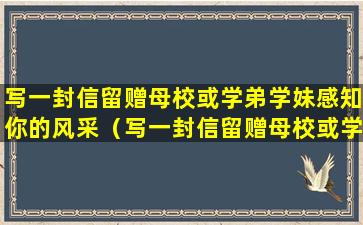 写一封信留赠母校或学弟学妹感知你的风采（写一封信留赠母校或学弟学妹 感知你的风采）